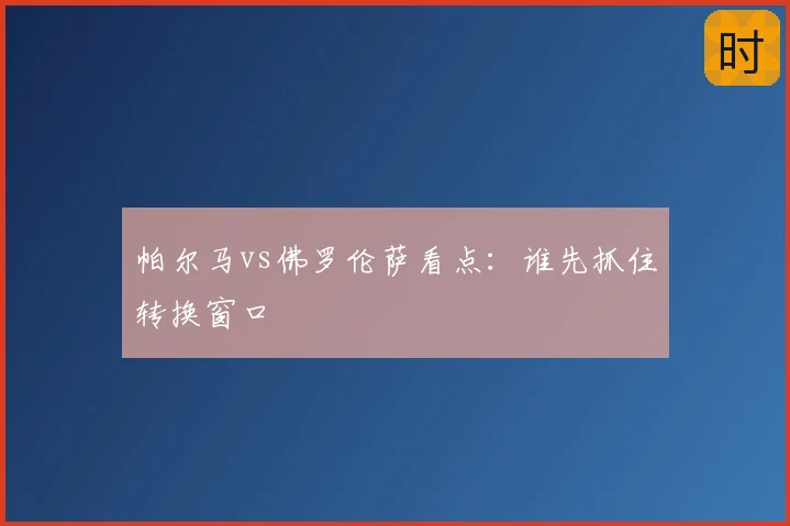 帕尔马vs佛罗伦萨看点:谁先抓住转换窗口